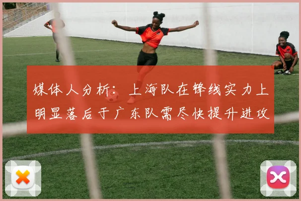 媒体人分析：上海队在锋线实力上明显落后于广东队需尽快提升进攻火力