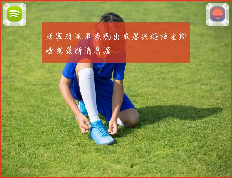 活塞对浓眉表现出浓厚兴趣帕金斯透露最新消息源