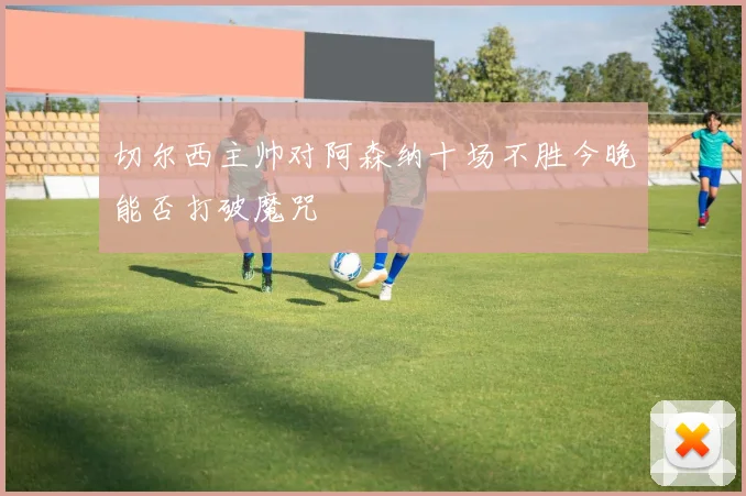 切尔西主帅对阿森纳十场不胜今晚能否打破魔咒