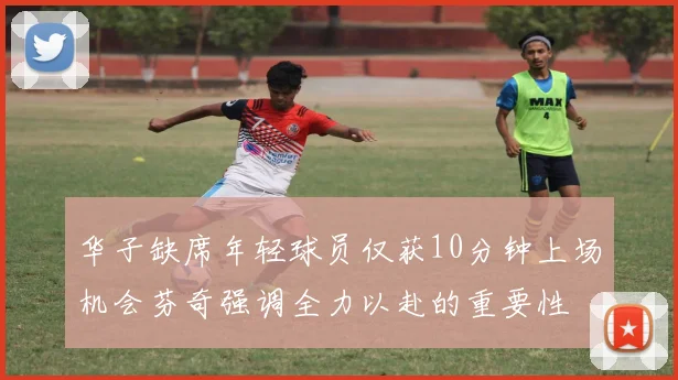 华子缺席年轻球员仅获10分钟上场机会芬奇强调全力以赴的重要性
