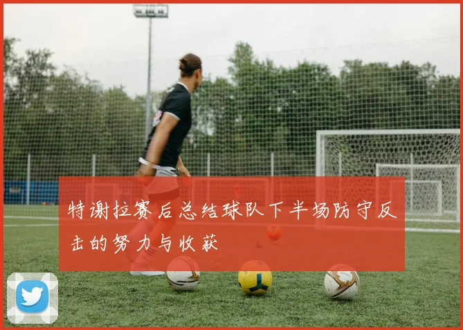 特谢拉赛后总结球队下半场防守反击的努力与收获
