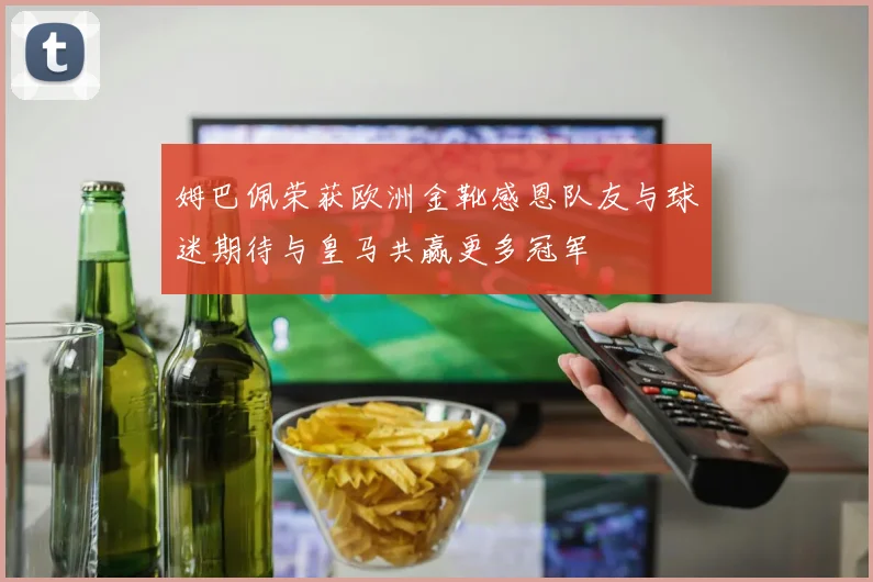 姆巴佩荣获欧洲金靴感恩队友与球迷期待与皇马共赢更多冠军