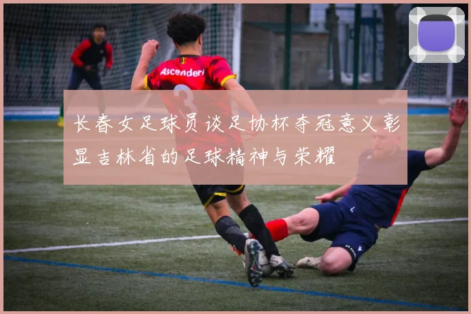 长春女足球员谈足协杯夺冠意义彰显吉林省的足球精神与荣耀
