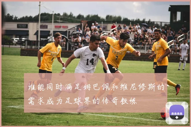 谁能同时满足姆巴佩和维尼修斯的需求成为足球界的传奇教练