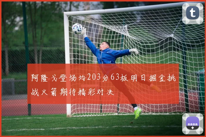 阿隆戈登场均203分63板明日掘金挑战火箭期待精彩对决