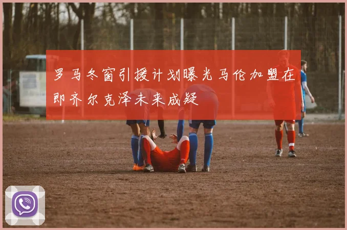 罗马冬窗引援计划曝光马伦加盟在即齐尔克泽未来成疑