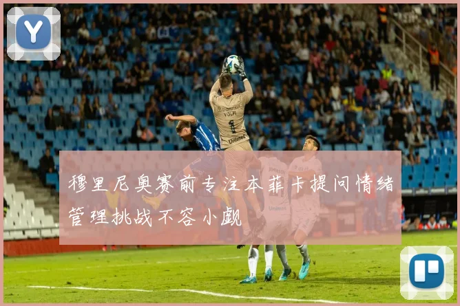 穆里尼奥赛前专注本菲卡提问情绪管理挑战不容小觑