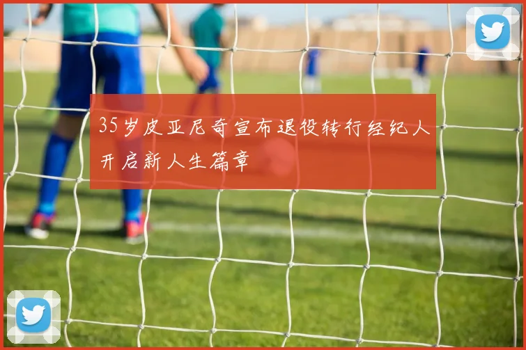 35岁皮亚尼奇宣布退役转行经纪人开启新人生篇章