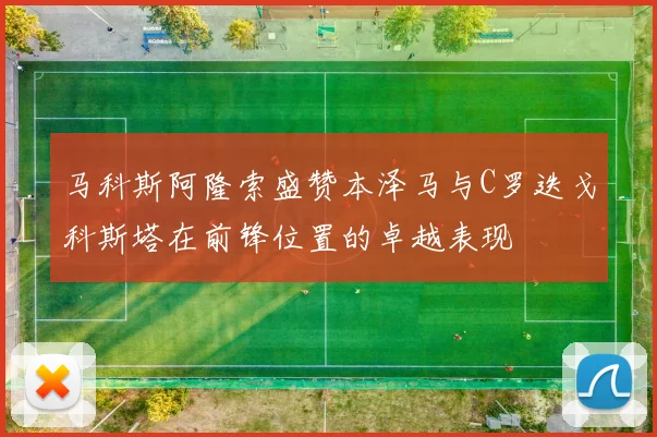 马科斯阿隆索盛赞本泽马与C罗迭戈科斯塔在前锋位置的卓越表现