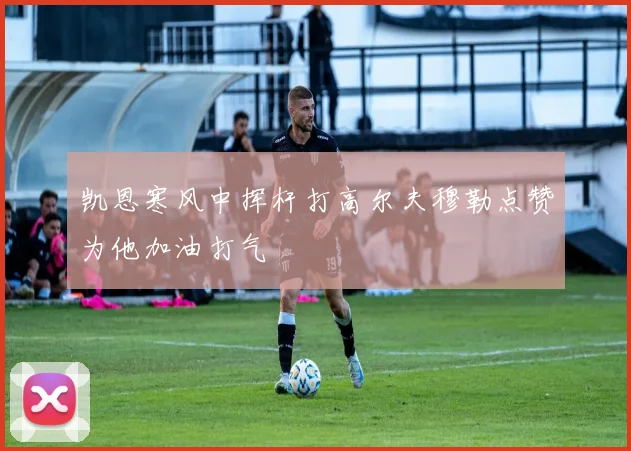 凯恩寒风中挥杆打高尔夫穆勒点赞为他加油打气