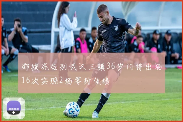 邵镤亮告别武汉三镇36岁门将出场16次实现2场零封佳绩
