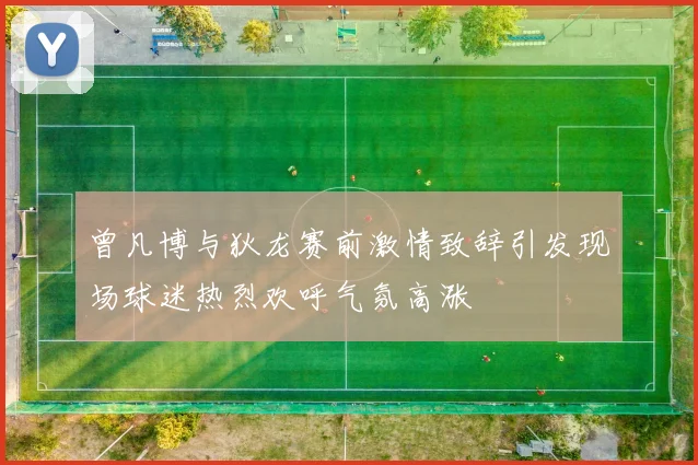 曾凡博与狄龙赛前激情致辞引发现场球迷热烈欢呼气氛高涨