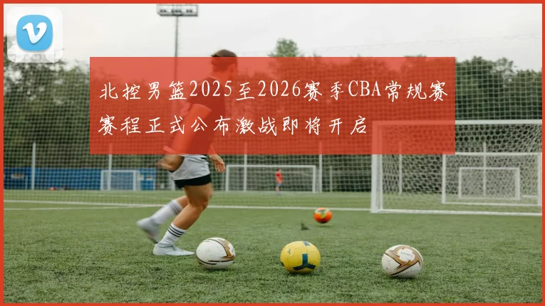 北控男篮2025至2026赛季CBA常规赛赛程正式公布激战即将开启