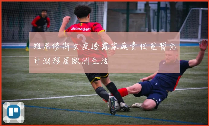 维尼修斯女友透露家庭责任重暂无计划移居欧洲生活