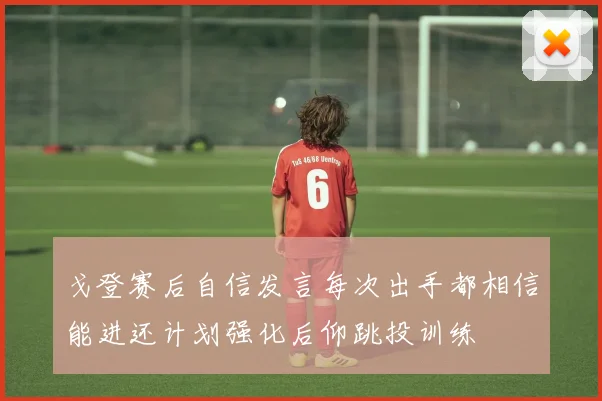 戈登赛后自信发言每次出手都相信能进还计划强化后仰跳投训练