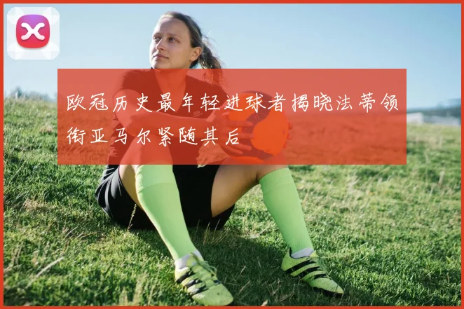 欧冠历史最年轻进球者揭晓法蒂领衔亚马尔紧随其后