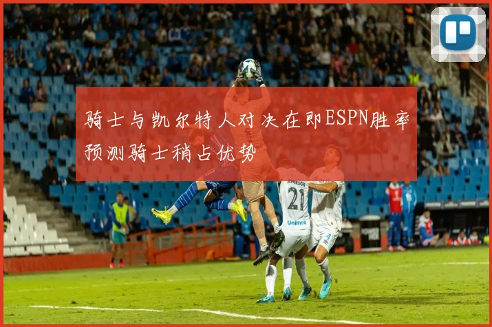骑士与凯尔特人对决在即ESPN胜率预测骑士稍占优势