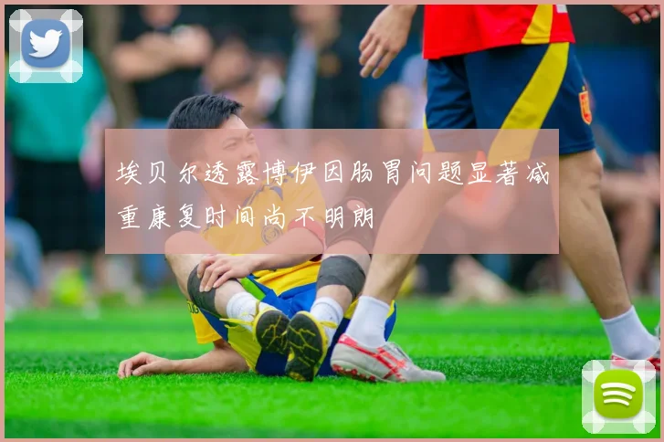 埃贝尔透露博伊因肠胃问题显著减重康复时间尚不明朗