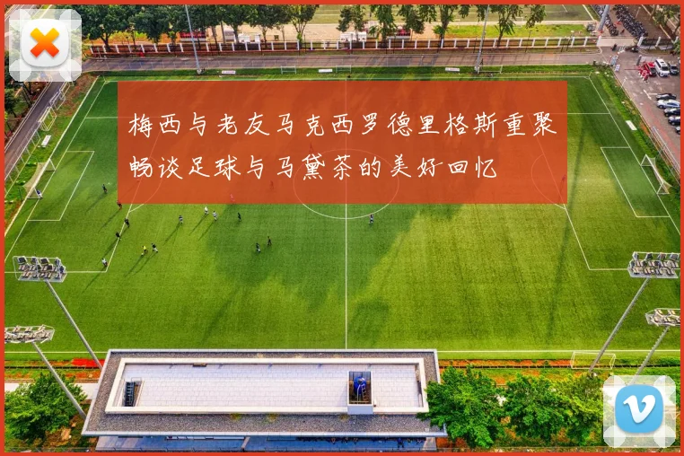 梅西与老友马克西罗德里格斯重聚畅谈足球与马黛茶的美好回忆